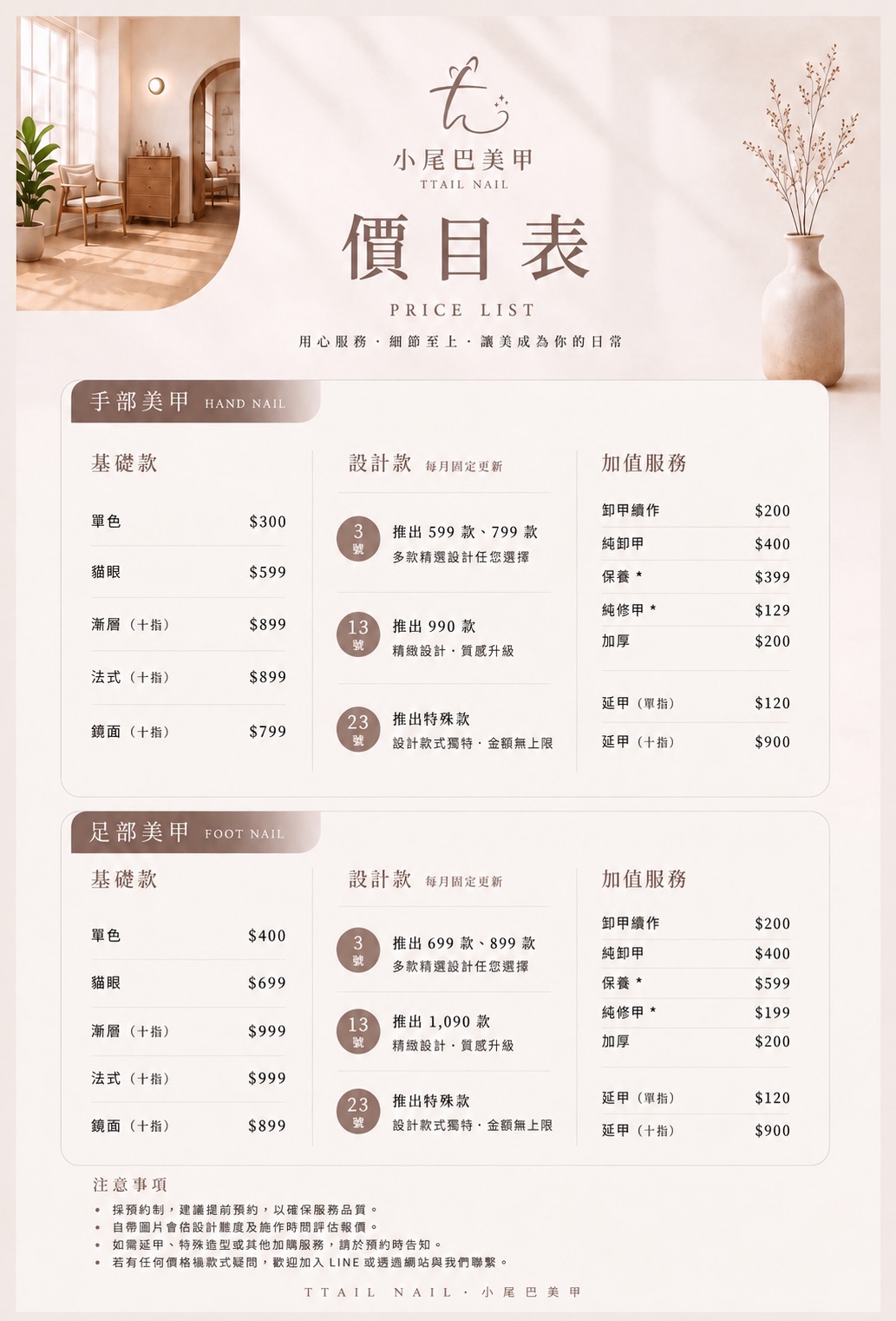 小尾巴美甲最新價目表,提供手部美甲與足部美甲完整價格資訊。
手部美甲
* 單色|300 元
* 貓眼|599 元
* 漸層(十指)|899 元
* 法式(十指)|899 元
* 鏡面(十指)|799 元
每月設計款
* 每月 3 號:599/799 元設計款
* 每月 13 號:990 元設計款
* 每月 23 號:特殊設計款(不限金額)
手部加值服務
* 卸甲續作|200 元
* 純卸甲|400 元
* 保養|399 元
* 純修甲|129 元
* 加厚|200 元
* 延甲(單指)|120 元
* 延甲(十指)|900 元
足部美甲
* 單色|400 元
* 貓眼|699 元
* 漸層(十指)|999 元
* 法式(十指)|999 元
* 鏡面(十指)|899 元
足部每月設計款
* 每月 3 號:699/899 元設計款
* 每月 13 號:1,090 元設計款
* 每月 23 號:特殊設計款(不限金額)
足部加值服務
* 卸甲續作|200 元
* 純卸甲|400 元
* 保養|599 元
* 純修甲|199 元
* 加厚|200 元